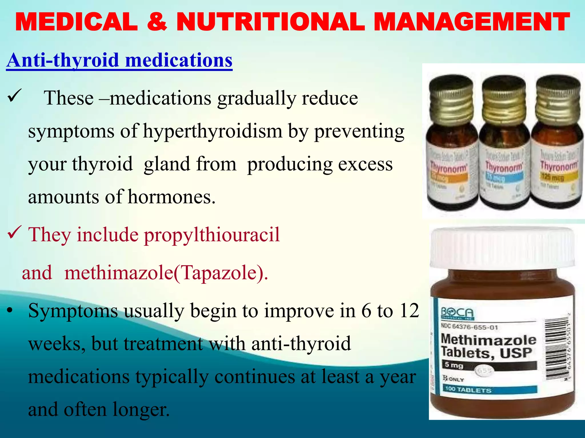 MEDICAL & NUTRITIONAL MANAGEMENT
Anti-thyroid medications
 These –medications gradually reduce
symptoms of hyperthyroidism by preventing
your thyroid gland from producing excess
amounts of hormones.
 They include propylthiouracil
and methimazole(Tapazole).
• Symptoms usually begin to improve in 6 to 12
weeks, but treatment with anti-thyroid
medications typically continues at least a year
and often longer.
 
