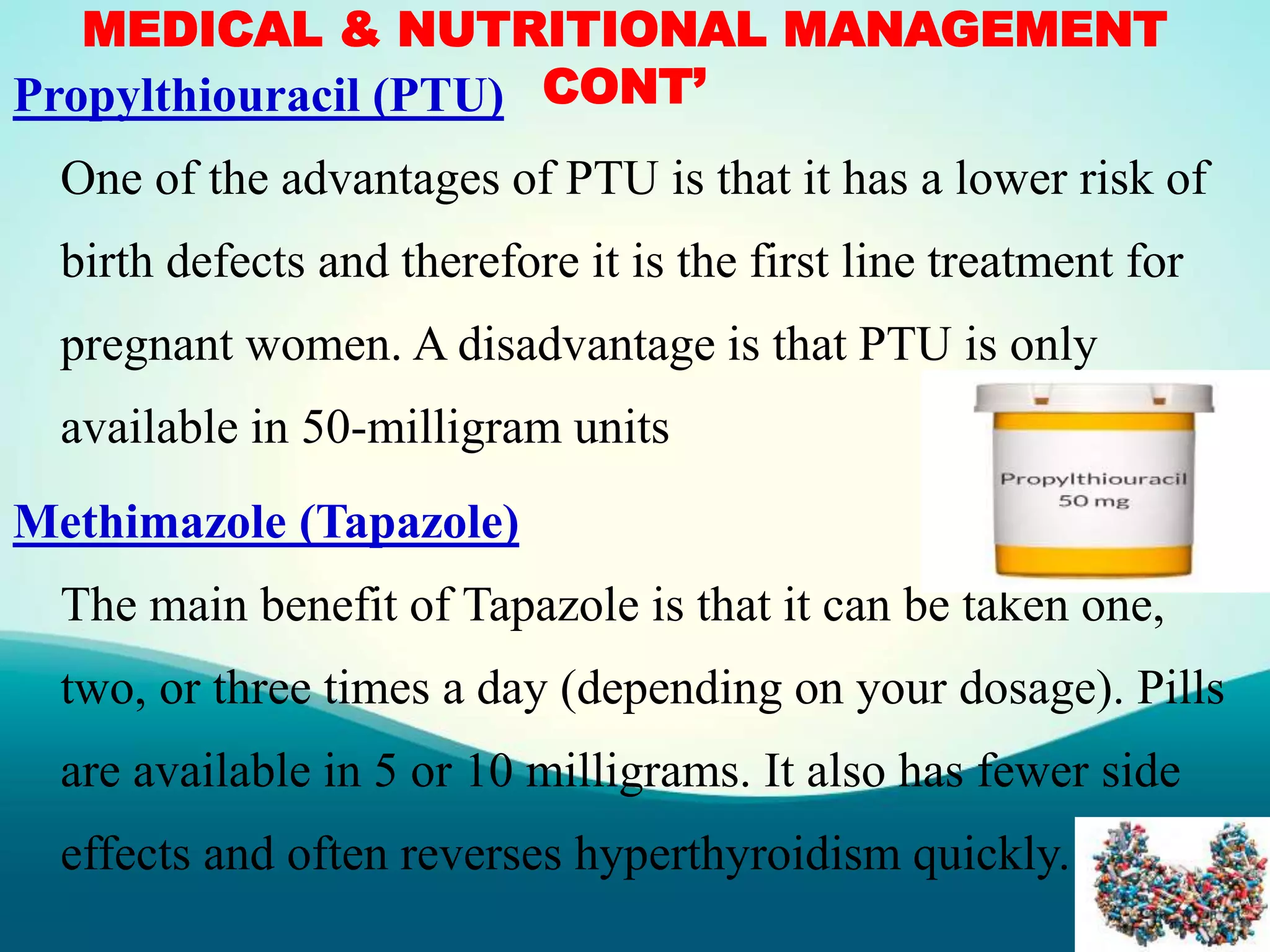 MEDICAL & NUTRITIONAL MANAGEMENT
CONT’Propylthiouracil (PTU)
One of the advantages of PTU is that it has a lower risk of
birth defects and therefore it is the first line treatment for
pregnant women. A disadvantage is that PTU is only
available in 50-milligram units
Methimazole (Tapazole)
The main benefit of Tapazole is that it can be taken one,
two, or three times a day (depending on your dosage). Pills
are available in 5 or 10 milligrams. It also has fewer side
effects and often reverses hyperthyroidism quickly.
 
