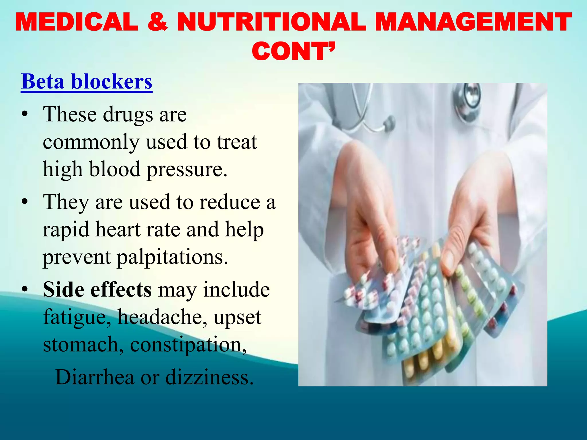 MEDICAL & NUTRITIONAL MANAGEMENT
CONT’
Beta blockers
• These drugs are
commonly used to treat
high blood pressure.
• They are used to reduce a
rapid heart rate and help
prevent palpitations.
• Side effects may include
fatigue, headache, upset
stomach, constipation,
Diarrhea or dizziness.
 