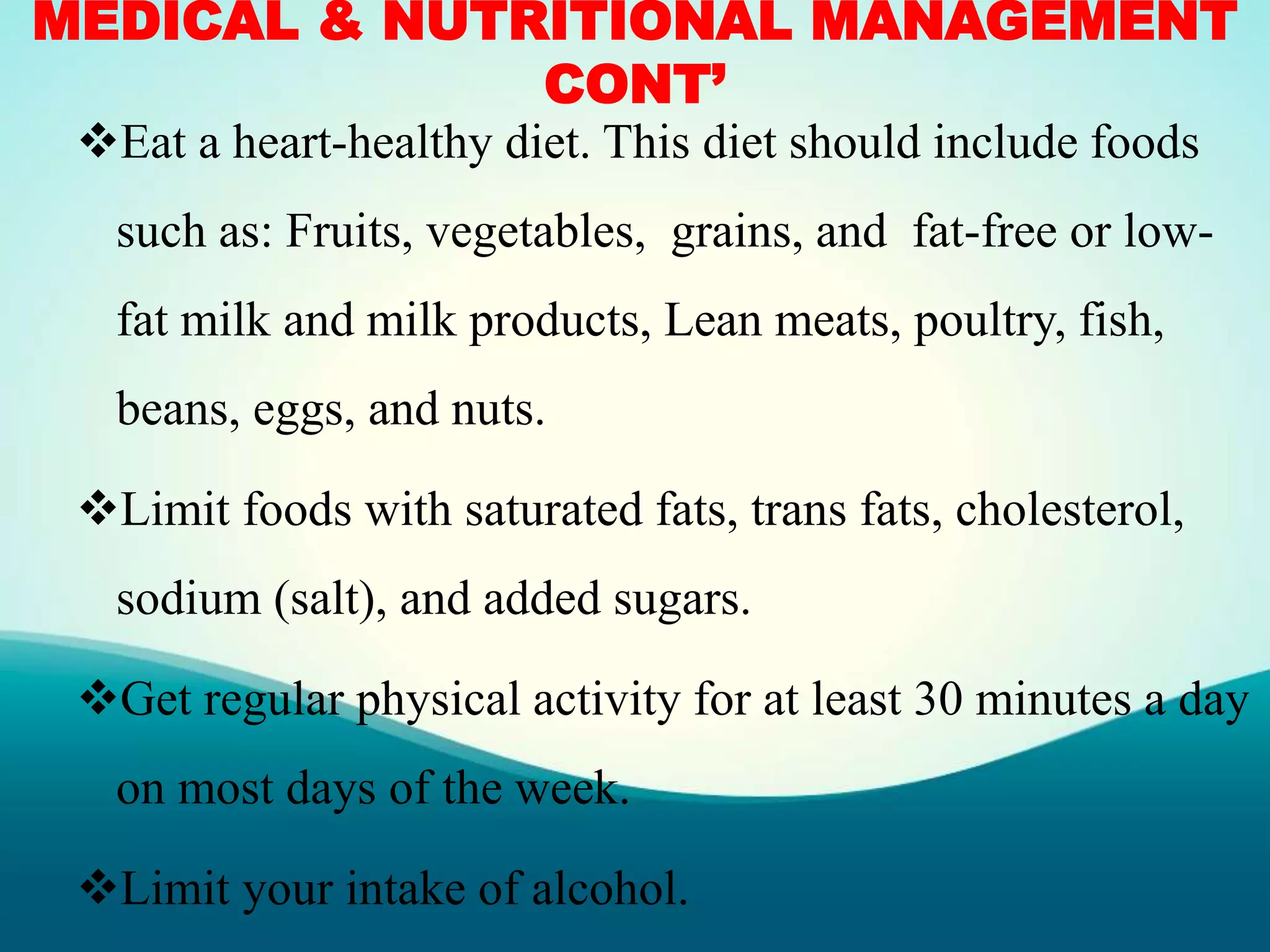 MEDICAL & NUTRITIONAL MANAGEMENT
CONT’
Eat a heart-healthy diet. This diet should include foods
such as: Fruits, vegetables, grains, and fat-free or low-
fat milk and milk products, Lean meats, poultry, fish,
beans, eggs, and nuts.
Limit foods with saturated fats, trans fats, cholesterol,
sodium (salt), and added sugars.
Get regular physical activity for at least 30 minutes a day
on most days of the week.
Limit your intake of alcohol.
 