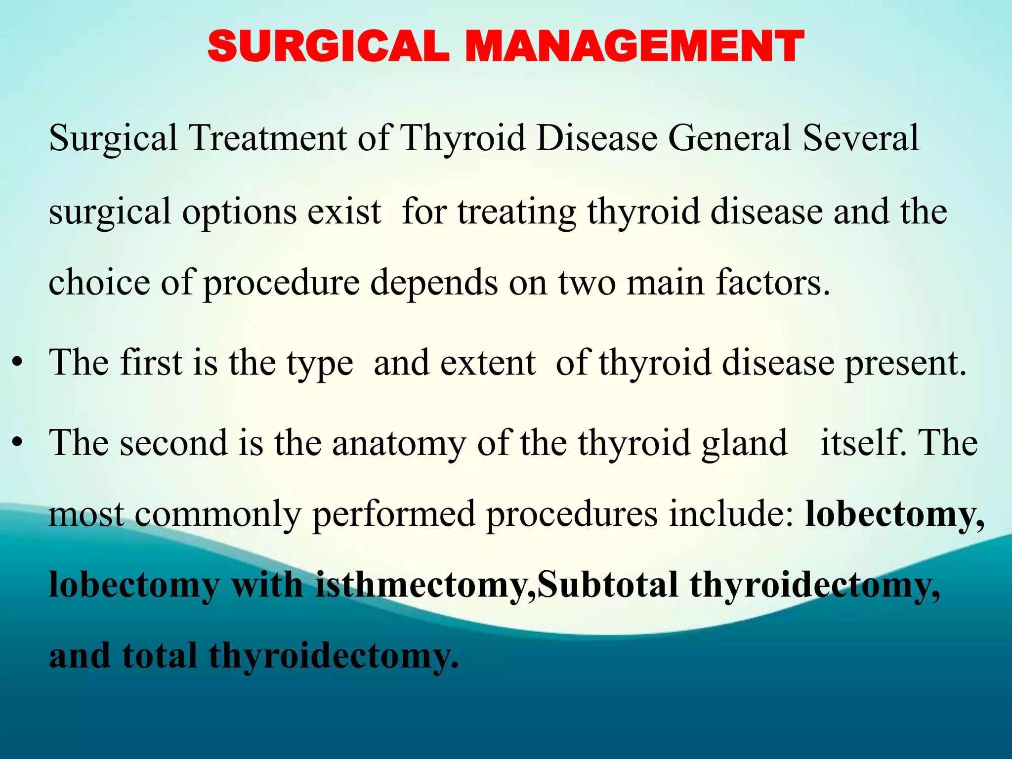 SURGICAL MANAGEMENT
Surgical Treatment of Thyroid Disease General Several
surgical options exist for treating thyroid disease and the
choice of procedure depends on two main factors.
• The first is the type and extent of thyroid disease present.
• The second is the anatomy of the thyroid gland itself. The
most commonly performed procedures include: lobectomy,
lobectomy with isthmectomy,Subtotal thyroidectomy,
and total thyroidectomy.
 