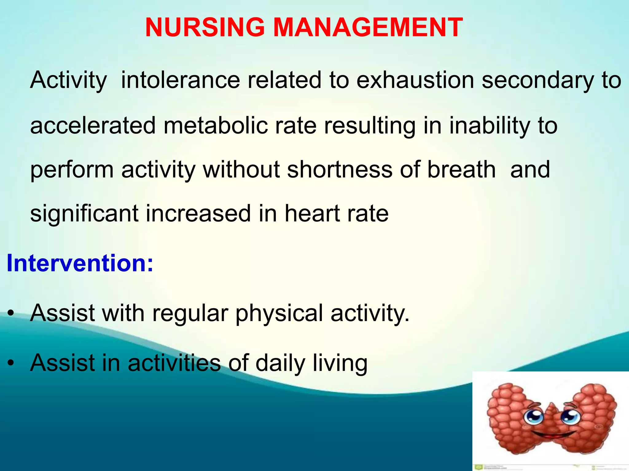 NURSING MANAGEMENT
Activity intolerance related to exhaustion secondary to
accelerated metabolic rate resulting in inability to
perform activity without shortness of breath and
significant increased in heart rate
Intervention:
• Assist with regular physical activity.
• Assist in activities of daily living
 