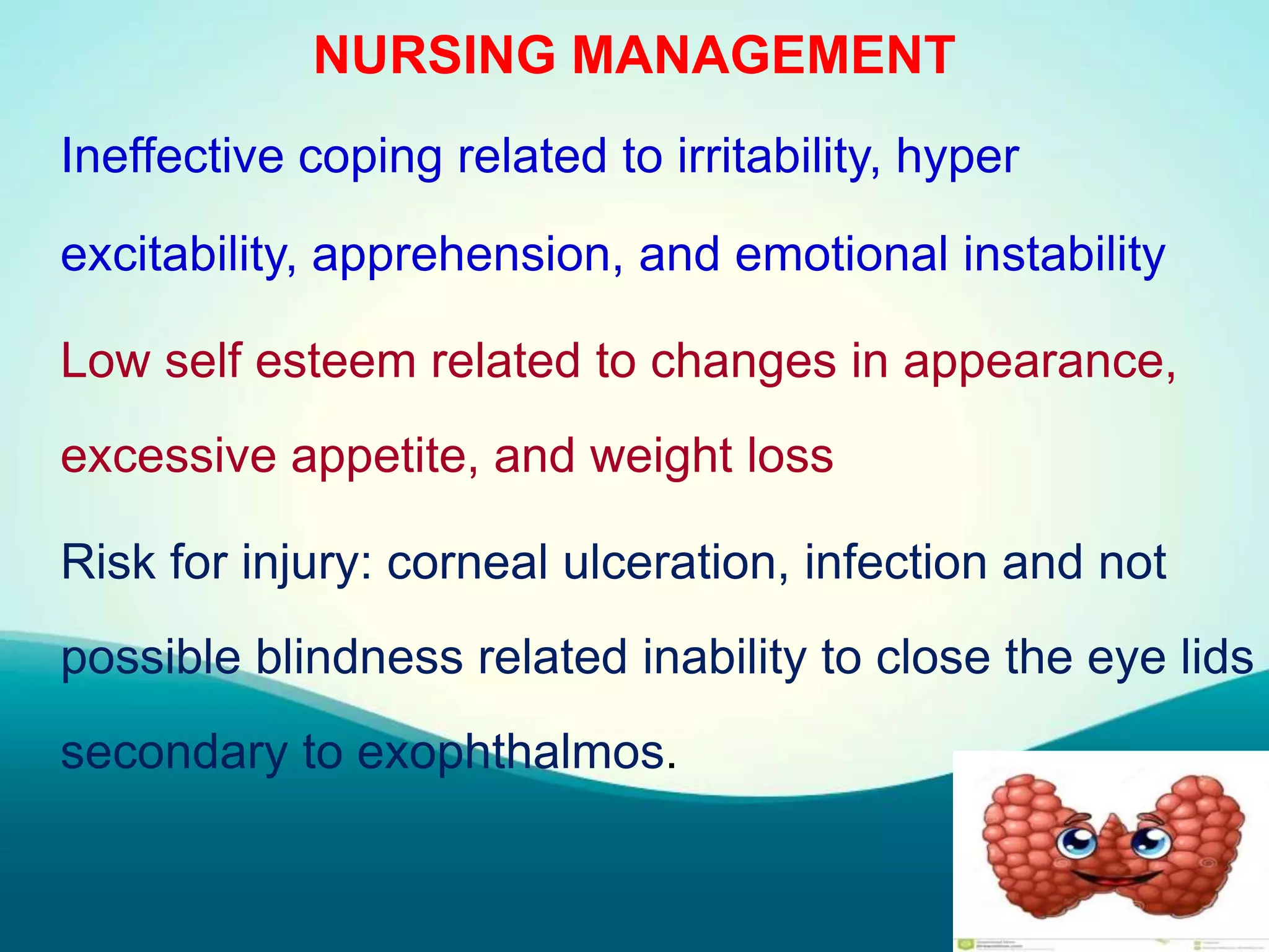 NURSING MANAGEMENT
Ineffective coping related to irritability, hyper
excitability, apprehension, and emotional instability
Low self esteem related to changes in appearance,
excessive appetite, and weight loss
Risk for injury: corneal ulceration, infection and not
possible blindness related inability to close the eye lids
secondary to exophthalmos.
 