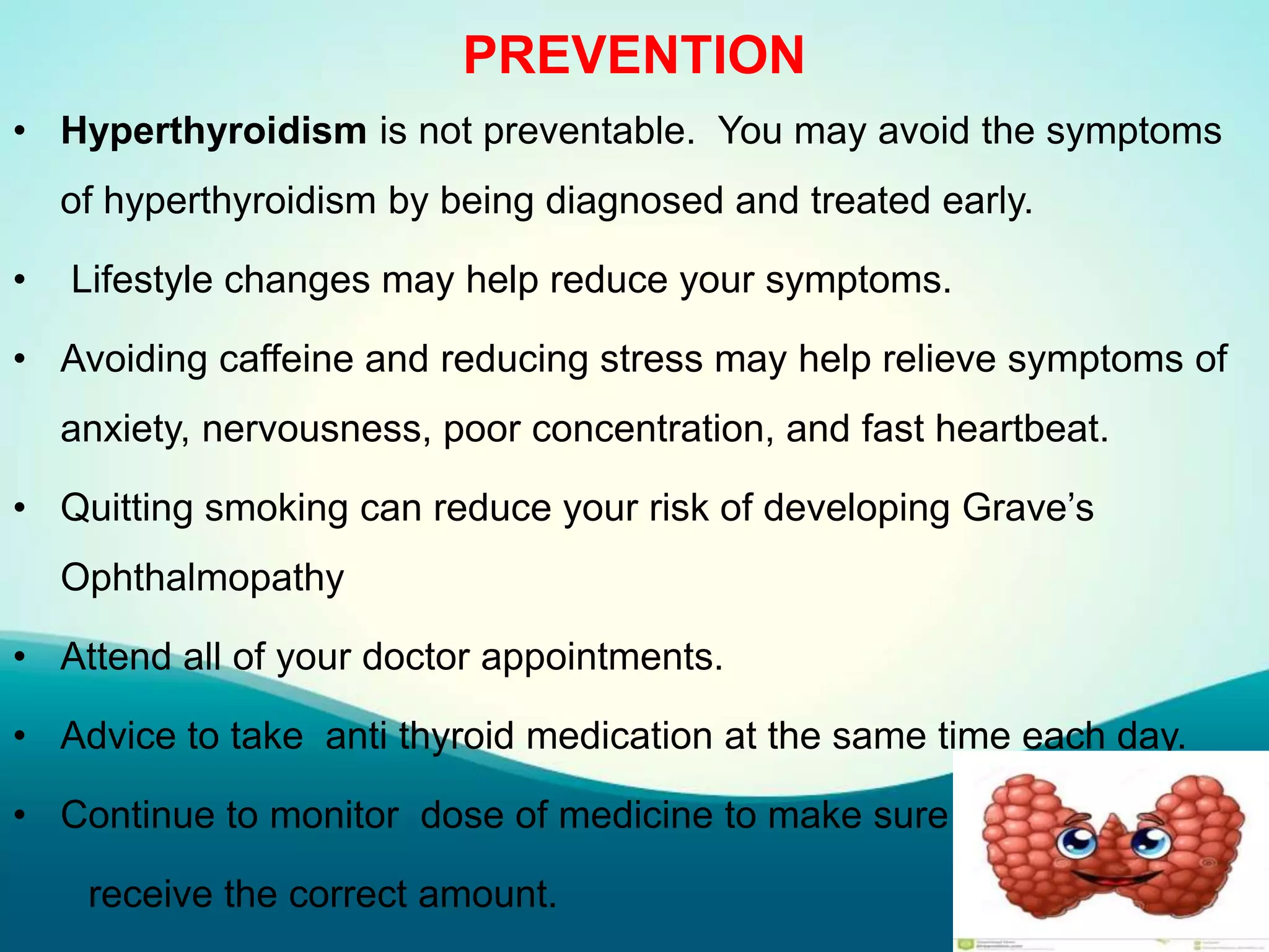 PREVENTION
• Hyperthyroidism is not preventable. You may avoid the symptoms
of hyperthyroidism by being diagnosed and treated early.
• Lifestyle changes may help reduce your symptoms.
• Avoiding caffeine and reducing stress may help relieve symptoms of
anxiety, nervousness, poor concentration, and fast heartbeat.
• Quitting smoking can reduce your risk of developing Grave’s
Ophthalmopathy
• Attend all of your doctor appointments.
• Advice to take anti thyroid medication at the same time each day.
• Continue to monitor dose of medicine to make sure
receive the correct amount.
 