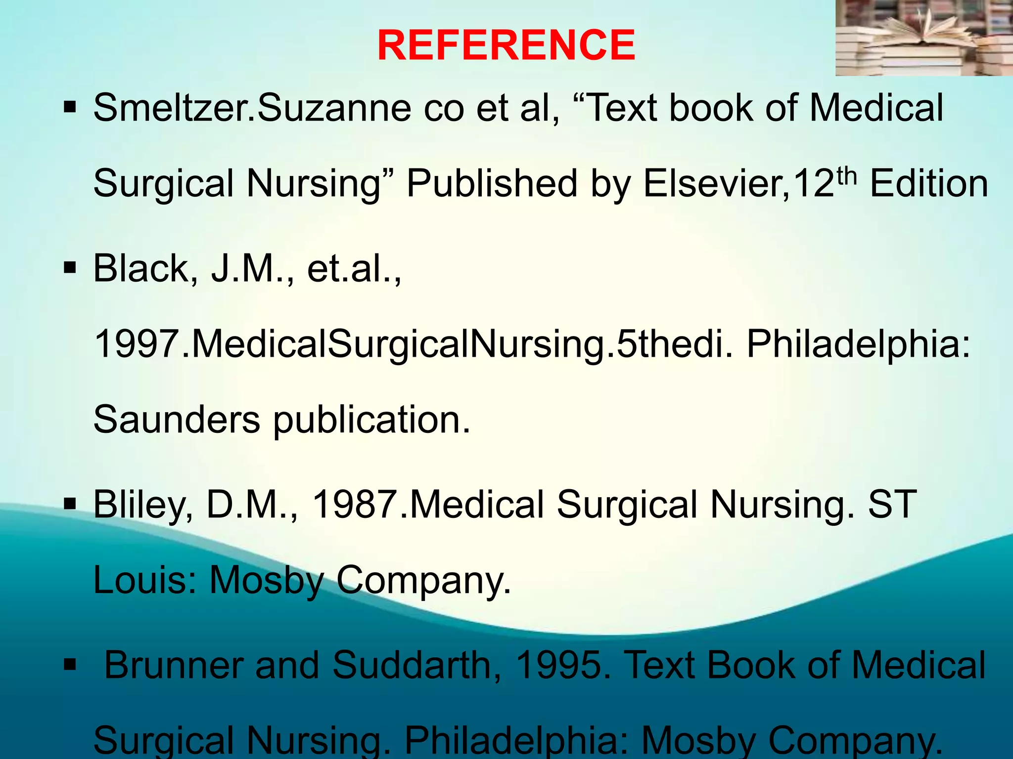 REFERENCE
 Smeltzer.Suzanne co et al, “Text book of Medical
Surgical Nursing” Published by Elsevier,12th Edition
 Black, J.M., et.al.,
1997.MedicalSurgicalNursing.5thedi. Philadelphia:
Saunders publication.
 Bliley, D.M., 1987.Medical Surgical Nursing. ST
Louis: Mosby Company.
 Brunner and Suddarth, 1995. Text Book of Medical
Surgical Nursing. Philadelphia: Mosby Company.
 