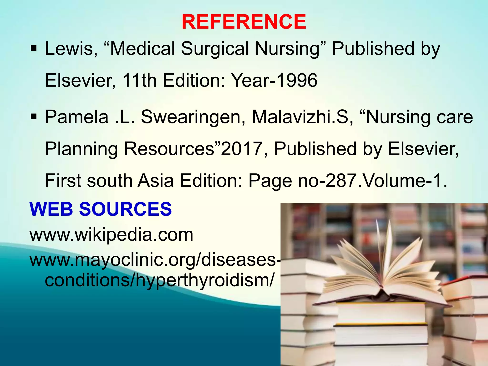 REFERENCE
 Lewis, “Medical Surgical Nursing” Published by
Elsevier, 11th Edition: Year-1996
 Pamela .L. Swearingen, Malavizhi.S, “Nursing care
Planning Resources”2017, Published by Elsevier,
First south Asia Edition: Page no-287.Volume-1.
WEB SOURCES
www.wikipedia.com
www.mayoclinic.org/diseases-
conditions/hyperthyroidism/
 