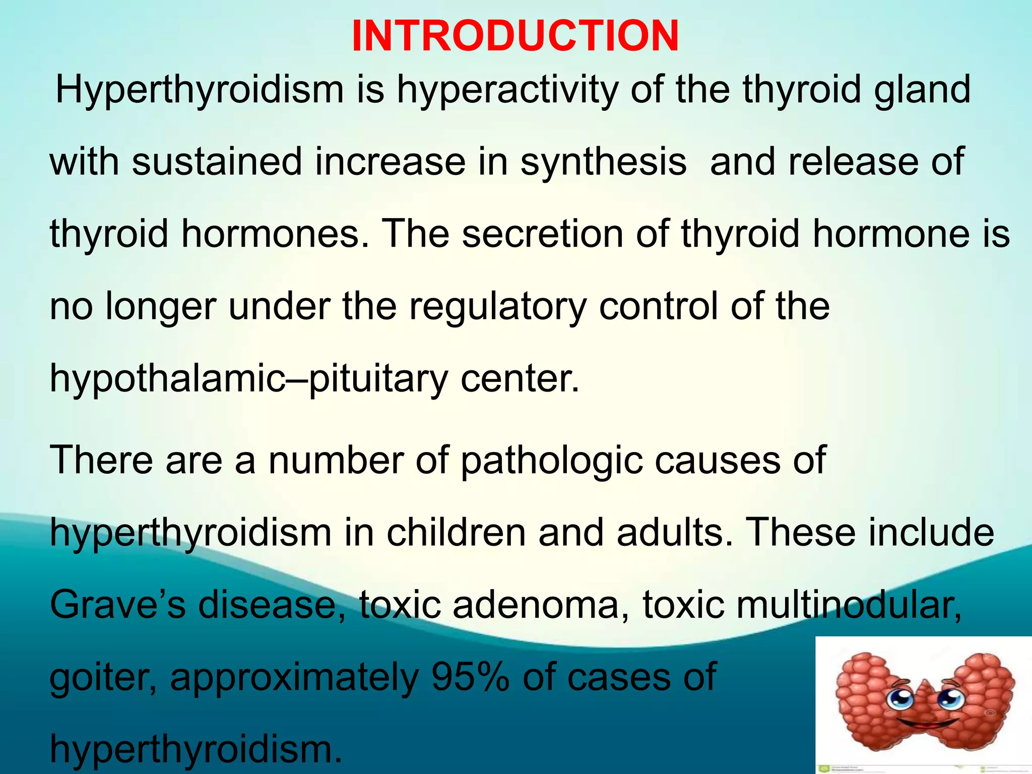 INTRODUCTION
Hyperthyroidism is hyperactivity of the thyroid gland
with sustained increase in synthesis and release of
thyroid hormones. The secretion of thyroid hormone is
no longer under the regulatory control of the
hypothalamic–pituitary center.
There are a number of pathologic causes of
hyperthyroidism in children and adults. These include
Grave’s disease, toxic adenoma, toxic multinodular,
goiter, approximately 95% of cases of
hyperthyroidism.
 