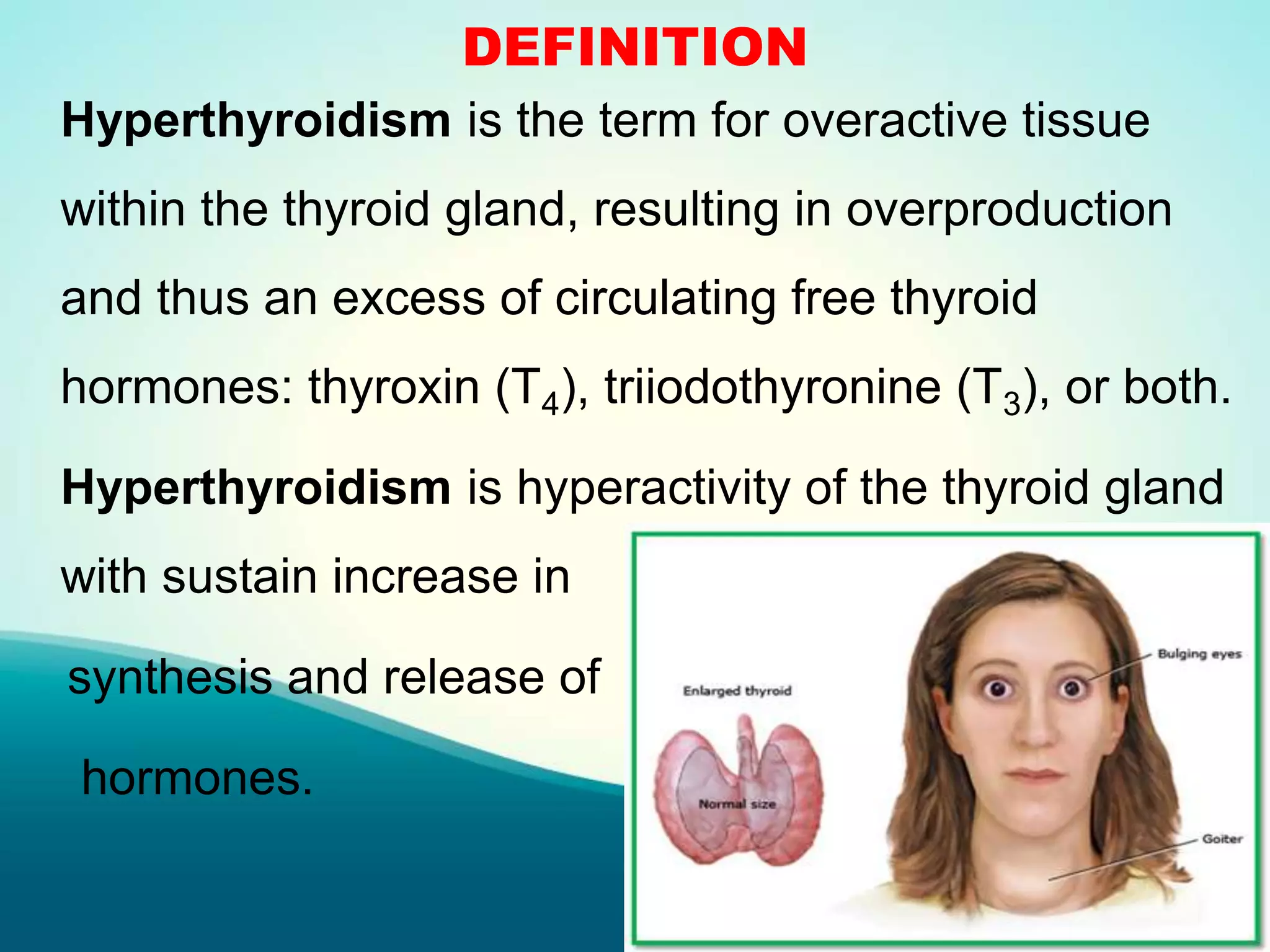 DEFINITION
Hyperthyroidism is the term for overactive tissue
within the thyroid gland, resulting in overproduction
and thus an excess of circulating free thyroid
hormones: thyroxin (T4), triiodothyronine (T3), or both.
Hyperthyroidism is hyperactivity of the thyroid gland
with sustain increase in
synthesis and release of
hormones.
 