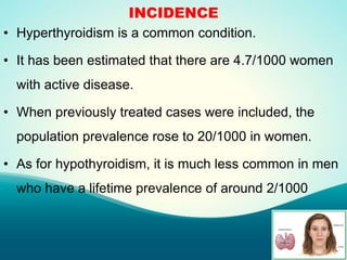 INCIDENCE
• Hyperthyroidism is a common condition.
• It has been estimated that there are 4.7/1000 women
with active disease.
• When previously treated cases were included, the
population prevalence rose to 20/1000 in women.
• As for hypothyroidism, it is much less common in men
who have a lifetime prevalence of around 2/1000
 