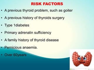 RISK FACTORS
• A previous thyroid problem, such as goiter
• A previous history of thyroids surgery
• Type 1diabetes
• Primary adrenalin sufficiency
• A family history of thyroid disease
• Pernicious anaemia.
• Over 60years
 