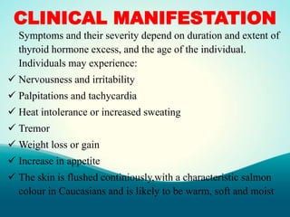 CLINICAL MANIFESTATION
Symptoms and their severity depend on duration and extent of
thyroid hormone excess, and the age of the individual.
Individuals may experience:
 Nervousness and irritability
 Palpitations and tachycardia
 Heat intolerance or increased sweating
 Tremor
 Weight loss or gain
 Increase in appetite
 The skin is flushed continiously,with a characteristic salmon
colour in Caucasians and is likely to be warm, soft and moist
 