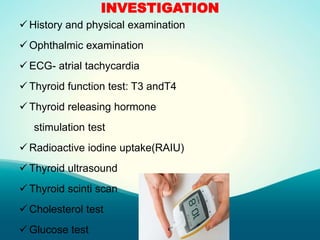 INVESTIGATION
 History and physical examination
 Ophthalmic examination
 ECG- atrial tachycardia
 Thyroid function test: T3 andT4
 Thyroid releasing hormone
stimulation test
 Radioactive iodine uptake(RAIU)
 Thyroid ultrasound
 Thyroid scinti scan
 Cholesterol test
 Glucose test
 