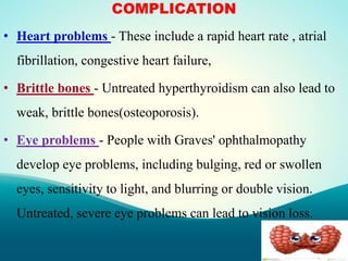 COMPLICATION
• Heart problems - These include a rapid heart rate , atrial
fibrillation, congestive heart failure,
• Brittle bones - Untreated hyperthyroidism can also lead to
weak, brittle bones(osteoporosis).
• Eye problems - People with Graves' ophthalmopathy
develop eye problems, including bulging, red or swollen
eyes, sensitivity to light, and blurring or double vision.
Untreated, severe eye problems can lead to vision loss.
 