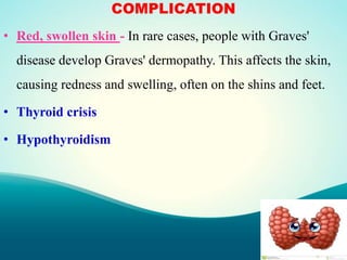 COMPLICATION
• Red, swollen skin - In rare cases, people with Graves'
disease develop Graves' dermopathy. This affects the skin,
causing redness and swelling, often on the shins and feet.
• Thyroid crisis
• Hypothyroidism
 