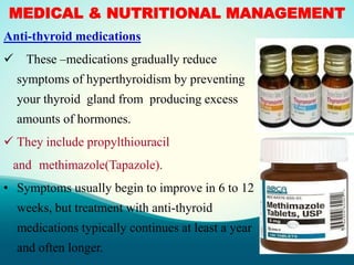 MEDICAL & NUTRITIONAL MANAGEMENT
Anti-thyroid medications
 These –medications gradually reduce
symptoms of hyperthyroidism by preventing
your thyroid gland from producing excess
amounts of hormones.
 They include propylthiouracil
and methimazole(Tapazole).
• Symptoms usually begin to improve in 6 to 12
weeks, but treatment with anti-thyroid
medications typically continues at least a year
and often longer.
 