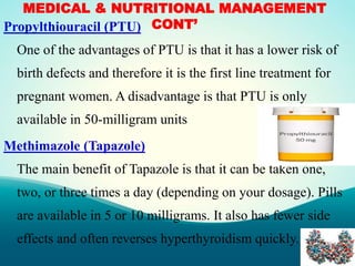 MEDICAL & NUTRITIONAL MANAGEMENT
CONT’Propylthiouracil (PTU)
One of the advantages of PTU is that it has a lower risk of
birth defects and therefore it is the first line treatment for
pregnant women. A disadvantage is that PTU is only
available in 50-milligram units
Methimazole (Tapazole)
The main benefit of Tapazole is that it can be taken one,
two, or three times a day (depending on your dosage). Pills
are available in 5 or 10 milligrams. It also has fewer side
effects and often reverses hyperthyroidism quickly.
 