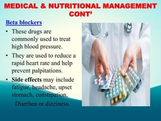 MEDICAL & NUTRITIONAL MANAGEMENT
CONT’
Beta blockers
• These drugs are
commonly used to treat
high blood pressure.
• They are used to reduce a
rapid heart rate and help
prevent palpitations.
• Side effects may include
fatigue, headache, upset
stomach, constipation,
Diarrhea or dizziness.
 