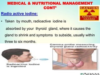 MEDICAL & NUTRITIONAL MANAGEMENT
CONT’
Radio active iodine:
• Taken by mouth, radioactive iodine is
absorbed by your thyroid gland, where it causes the
gland to shrink and symptoms to subside, usually within
three to six months.
 