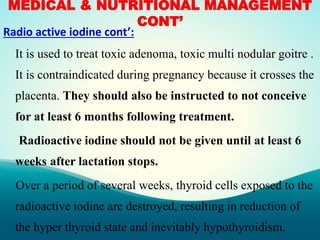 MEDICAL & NUTRITIONAL MANAGEMENT
CONT’
Radio active iodine cont’:
It is used to treat toxic adenoma, toxic multi nodular goitre .
It is contraindicated during pregnancy because it crosses the
placenta. They should also be instructed to not conceive
for at least 6 months following treatment.
Radioactive iodine should not be given until at least 6
weeks after lactation stops.
Over a period of several weeks, thyroid cells exposed to the
radioactive iodine are destroyed, resulting in reduction of
the hyper thyroid state and inevitably hypothyroidism.
 