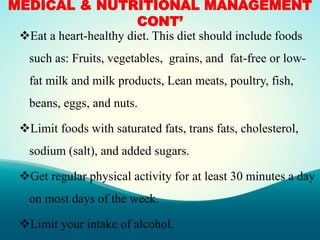 MEDICAL & NUTRITIONAL MANAGEMENT
CONT’
Eat a heart-healthy diet. This diet should include foods
such as: Fruits, vegetables, grains, and fat-free or low-
fat milk and milk products, Lean meats, poultry, fish,
beans, eggs, and nuts.
Limit foods with saturated fats, trans fats, cholesterol,
sodium (salt), and added sugars.
Get regular physical activity for at least 30 minutes a day
on most days of the week.
Limit your intake of alcohol.
 