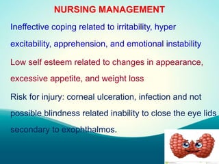 NURSING MANAGEMENT
Ineffective coping related to irritability, hyper
excitability, apprehension, and emotional instability
Low self esteem related to changes in appearance,
excessive appetite, and weight loss
Risk for injury: corneal ulceration, infection and not
possible blindness related inability to close the eye lids
secondary to exophthalmos.
 
