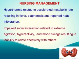 NURSING MANAGEMENT
Hyperthermia related to accelerated metabolic rate
resulting in fever, diaphoresis and reported heat
intolerance.
Impaired social interaction related to extreme
agitation, hyperactivity, and mood swings resulting in
inability to relate effectively with others
 
