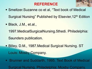 REFERENCE
 Smeltzer.Suzanne co et al, “Text book of Medical
Surgical Nursing” Published by Elsevier,12th Edition
 Black, J.M., et.al.,
1997.MedicalSurgicalNursing.5thedi. Philadelphia:
Saunders publication.
 Bliley, D.M., 1987.Medical Surgical Nursing. ST
Louis: Mosby Company.
 Brunner and Suddarth, 1995. Text Book of Medical
Surgical Nursing. Philadelphia: Mosby Company.
 