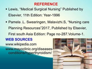 REFERENCE
 Lewis, “Medical Surgical Nursing” Published by
Elsevier, 11th Edition: Year-1996
 Pamela .L. Swearingen, Malavizhi.S, “Nursing care
Planning Resources”2017, Published by Elsevier,
First south Asia Edition: Page no-287.Volume-1.
WEB SOURCES
www.wikipedia.com
www.mayoclinic.org/diseases-
conditions/hyperthyroidism/
 