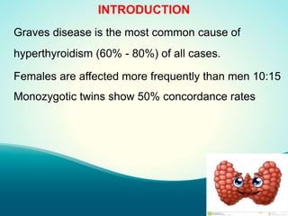 INTRODUCTION
Graves disease is the most common cause of
hyperthyroidism (60% - 80%) of all cases.
Females are affected more frequently than men 10:15
Monozygotic twins show 50% concordance rates
 