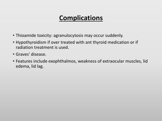 Complications
• Thioamide toxicity: agranulocytosis may occur suddenly.
• Hypothyroidism if over treated with ant thyroid medication or if
radiation treatment is used.
• Graves' disease.
• Features include exophthalmos, weakness of extraocular muscles, lid
edema, lid lag.
 
