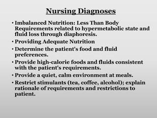 Nursing Diagnoses
• Imbalanced Nutrition: Less Than Body
Requirements related to hypermetabolic state and
fluid loss through diaphoresis.
• Providing Adequate Nutrition
• Determine the patient's food and fluid
preferences.
• Provide high-calorie foods and fluids consistent
with the patient's requirements.
• Provide a quiet, calm environment at meals.
• Restrict stimulants (tea, coffee, alcohol); explain
rationale of requirements and restrictions to
patient.
 