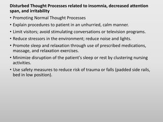 Disturbed Thought Processes related to insomnia, decreased attention
span, and irritability
• Promoting Normal Thought Processes
• Explain procedures to patient in an unhurried, calm manner.
• Limit visitors; avoid stimulating conversations or television programs.
• Reduce stressors in the environment; reduce noise and lights.
• Promote sleep and relaxation through use of prescribed medications,
massage, and relaxation exercises.
• Minimize disruption of the patient's sleep or rest by clustering nursing
activities.
• Use safety measures to reduce risk of trauma or falls (padded side rails,
bed in low position).
 