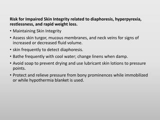 Risk for Impaired Skin Integrity related to diaphoresis, hyperpyrexia,
restlessness, and rapid weight loss.
• Maintaining Skin Integrity
• Assess skin turgor, mucous membranes, and neck veins for signs of
increased or decreased fluid volume.
• skin frequently to detect diaphoresis.
• Bathe frequently with cool water; change linens when damp.
• Avoid soap to prevent drying and use lubricant skin lotions to pressure
points.
• Protect and relieve pressure from bony prominences while immobilized
or while hypothermia blanket is used.
 
