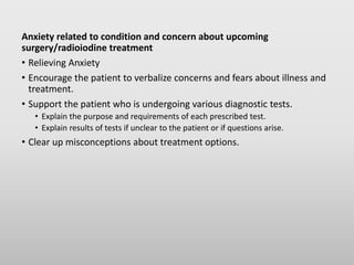 Anxiety related to condition and concern about upcoming
surgery/radioiodine treatment
• Relieving Anxiety
• Encourage the patient to verbalize concerns and fears about illness and
treatment.
• Support the patient who is undergoing various diagnostic tests.
• Explain the purpose and requirements of each prescribed test.
• Explain results of tests if unclear to the patient or if questions arise.
• Clear up misconceptions about treatment options.
 