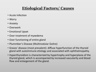 Etiological Factors/ Causes
• Acute Infection
• Worry
• Anxiety
• Overwork
• Emotional Upset
• Over treatment of myxedema
• Over functioning of entire gland
• Plummber’s Disease (Multinodular Goitre)
• Graves' disease (most prevalent): diffuse hyperfunction of the thyroid
gland with autoimmune etiology and associated with ophthalmopathy.
• Hyperthyroidism is characterized by hypertrophy and hyperplasia of the
thyroid gland, which is accompanied by increased vascularity and blood
flow and enlargement of the gland.
 