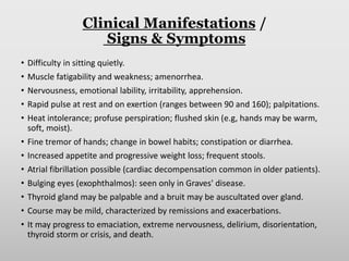 Clinical Manifestations /
Signs & Symptoms
• Difficulty in sitting quietly.
• Muscle fatigability and weakness; amenorrhea.
• Nervousness, emotional lability, irritability, apprehension.
• Rapid pulse at rest and on exertion (ranges between 90 and 160); palpitations.
• Heat intolerance; profuse perspiration; flushed skin (e.g, hands may be warm,
soft, moist).
• Fine tremor of hands; change in bowel habits; constipation or diarrhea.
• Increased appetite and progressive weight loss; frequent stools.
• Atrial fibrillation possible (cardiac decompensation common in older patients).
• Bulging eyes (exophthalmos): seen only in Graves' disease.
• Thyroid gland may be palpable and a bruit may be auscultated over gland.
• Course may be mild, characterized by remissions and exacerbations.
• It may progress to emaciation, extreme nervousness, delirium, disorientation,
thyroid storm or crisis, and death.
 