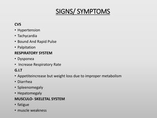 SIGNS/ SYMPTOMS
CVS
• Hypertension
• Tachycardia
• Bound And Rapid Pulse
• Palpitation
RESPIRATORY SYSTEM
• Dysponea
• Increase Respiratory Rate
G.I.T
• Appetiteincrease but weight loss due to improper metabolism
• Diarrhea
• Spleenomegaly
• Hepatomegaly
MUSCULO- SKELETAL SYSTEM
• fatigue
• muscle weakness
 
