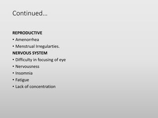 Continued…
REPRODUCTIVE
• Amenorrhea
• Menstrual Irregularties.
NERVOUS SYSTEM
• Difficulty in focusing of eye
• Nervousness
• Insomnia
• Fatigue
• Lack of concentration
 