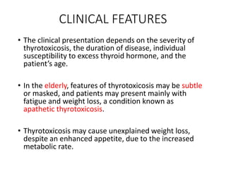 CLINICAL FEATURES
• The clinical presentation depends on the severity of
thyrotoxicosis, the duration of disease, individual
susceptibility to excess thyroid hormone, and the
patient’s age.
• In the elderly, features of thyrotoxicosis may be subtle
or masked, and patients may present mainly with
fatigue and weight loss, a condition known as
apathetic thyrotoxicosis.
• Thyrotoxicosis may cause unexplained weight loss,
despite an enhanced appetite, due to the increased
metabolic rate.
 