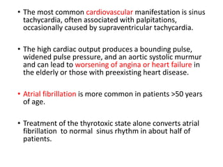 • The most common cardiovascular manifestation is sinus
tachycardia, often associated with palpitations,
occasionally caused by supraventricular tachycardia.
• The high cardiac output produces a bounding pulse,
widened pulse pressure, and an aortic systolic murmur
and can lead to worsening of angina or heart failure in
the elderly or those with preexisting heart disease.
• Atrial fibrillation is more common in patients >50 years
of age.
• Treatment of the thyrotoxic state alone converts atrial
fibrillation to normal sinus rhythm in about half of
patients.
 