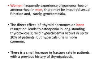 • Women frequently experience oligomenorrhea or
amenorrhea; in men, there may be impaired sexual
function and, rarely, gynecomastia.
• The direct effect of thyroid hormones on bone
resorption leads to osteopenia in long-standing
thyrotoxicosis; mild hypercalcemia occurs in up to
20% of patients, but hypercalciuria is more
common.
• There is a small increase in fracture rate in patients
with a previous history of thyrotoxicosis.
 