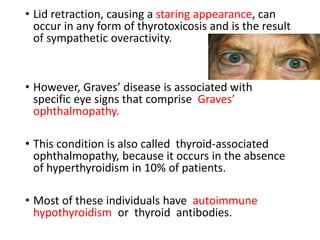 • Lid retraction, causing a staring appearance, can
occur in any form of thyrotoxicosis and is the result
of sympathetic overactivity.
• However, Graves’ disease is associated with
specific eye signs that comprise Graves’
ophthalmopathy.
• This condition is also called thyroid-associated
ophthalmopathy, because it occurs in the absence
of hyperthyroidism in 10% of patients.
• Most of these individuals have autoimmune
hypothyroidism or thyroid antibodies.
 