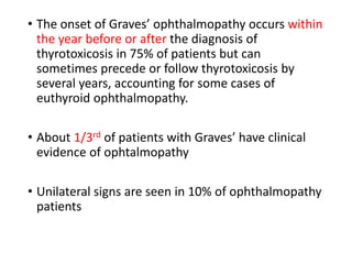 • The onset of Graves’ ophthalmopathy occurs within
the year before or after the diagnosis of
thyrotoxicosis in 75% of patients but can
sometimes precede or follow thyrotoxicosis by
several years, accounting for some cases of
euthyroid ophthalmopathy.
• About 1/3rd of patients with Graves’ have clinical
evidence of ophtalmopathy
• Unilateral signs are seen in 10% of ophthalmopathy
patients
 