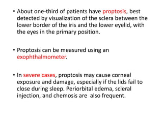 • About one-third of patients have proptosis, best
detected by visualization of the sclera between the
lower border of the iris and the lower eyelid, with
the eyes in the primary position.
• Proptosis can be measured using an
exophthalmometer.
• In severe cases, proptosis may cause corneal
exposure and damage, especially if the lids fail to
close during sleep. Periorbital edema, scleral
injection, and chemosis are also frequent.
 