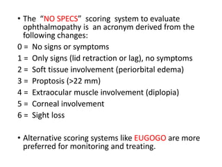 • The “NO SPECS” scoring system to evaluate
ophthalmopathy is an acronym derived from the
following changes:
0 = No signs or symptoms
1 = Only signs (lid retraction or lag), no symptoms
2 = Soft tissue involvement (periorbital edema)
3 = Proptosis (>22 mm)
4 = Extraocular muscle involvement (diplopia)
5 = Corneal involvement
6 = Sight loss
• Alternative scoring systems like EUGOGO are more
preferred for monitoring and treating.
 