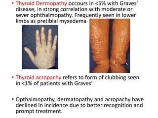 • Thyroid Dermopathy occours in <5% with Graves’
disease, in strong correlation with moderate or
sever ophthalmopathy. Frequently seen in lower
limbs as pretibial myxedema
• Thyroid acropachy refers to form of clubbing seen
in <1% of patients with Graves’
• Opthalmopathy, dermatopathy and acropachy have
declined in incidence due to better recognition and
prompt treatment.
 