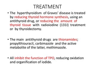 TREATMENT
• The hyperthyroidism of Graves’ disease is treated
by reducing thyroid hormone synthesis, using an
antithyroid drug, or reducing the amount of
thyroid tissue with radioiodine (131I) treatment
or by thyroidectomy.
• The main antithyroid drugs are thionamides;
propylthiouracil, carbimazole and the active
metabolite of the latter, methimazole.
• All inhibit the function of TPO, reducing oxidation
and organification of iodide.
 