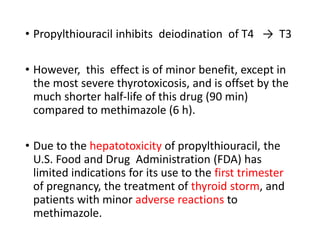 • Propylthiouracil inhibits deiodination of T4 → T3
• However, this effect is of minor benefit, except in
the most severe thyrotoxicosis, and is offset by the
much shorter half-life of this drug (90 min)
compared to methimazole (6 h).
• Due to the hepatotoxicity of propylthiouracil, the
U.S. Food and Drug Administration (FDA) has
limited indications for its use to the first trimester
of pregnancy, the treatment of thyroid storm, and
patients with minor adverse reactions to
methimazole.
 