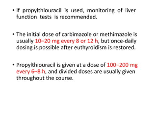 • If propylthiouracil is used, monitoring of liver
function tests is recommended.
• The initial dose of carbimazole or methimazole is
usually 10–20 mg every 8 or 12 h, but once-daily
dosing is possible after euthyroidism is restored.
• Propylthiouracil is given at a dose of 100–200 mg
every 6–8 h, and divided doses are usually given
throughout the course.
 