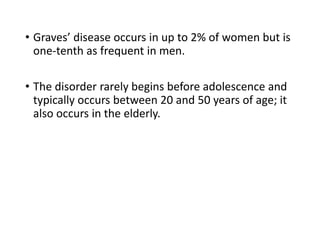 • Graves’ disease occurs in up to 2% of women but is
one-tenth as frequent in men.
• The disorder rarely begins before adolescence and
typically occurs between 20 and 50 years of age; it
also occurs in the elderly.
 